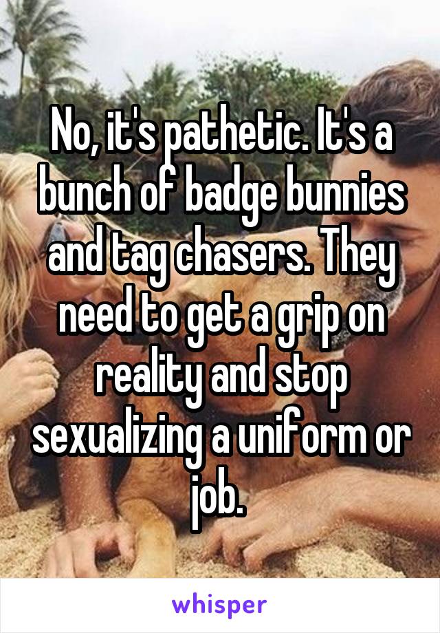 No, it's pathetic. It's a bunch of badge bunnies and tag chasers. They need to get a grip on reality and stop sexualizing a uniform or job. 