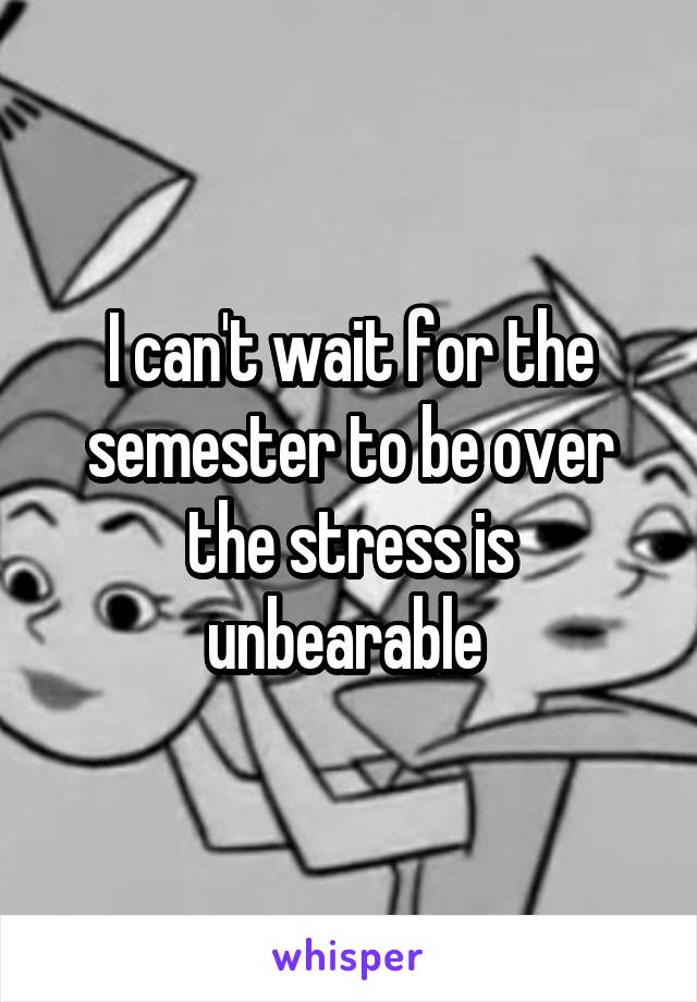 I can't wait for the semester to be over the stress is unbearable 