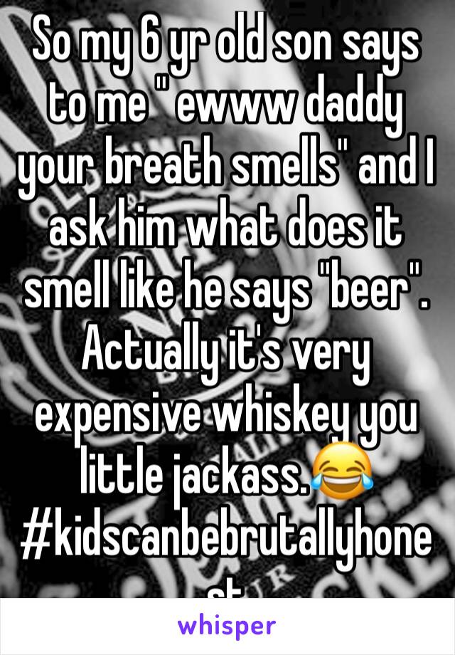 So my 6 yr old son says to me " ewww daddy your breath smells" and I ask him what does it smell like he says "beer". Actually it's very expensive whiskey you little jackass.😂#kidscanbebrutallyhonest