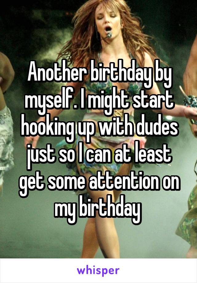 Another birthday by myself. I might start hooking up with dudes just so I can at least get some attention on my birthday 