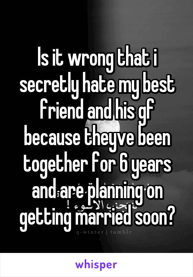 Is it wrong that i secretly hate my best friend and his gf because theyve been together for 6 years and are planning on getting married soon?