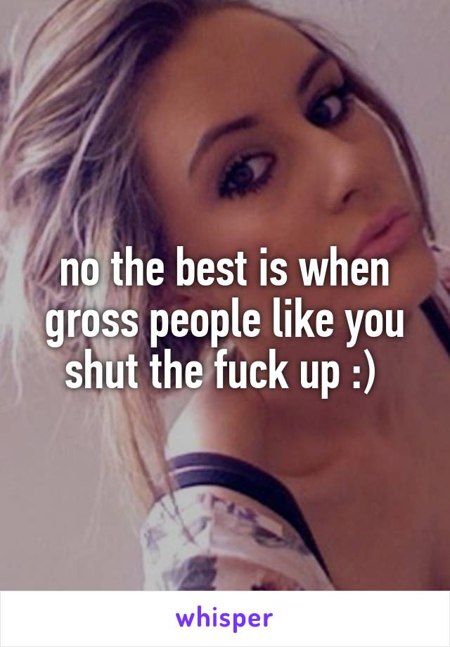 no the best is when gross people like you shut the fuck up :) 