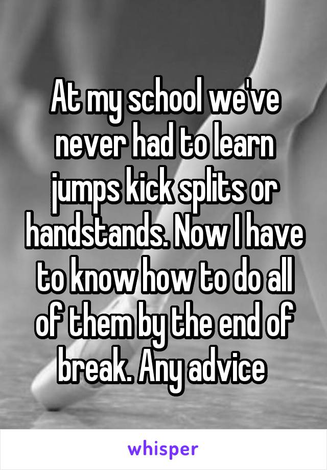 At my school we've never had to learn jumps kick splits or handstands. Now I have to know how to do all of them by the end of break. Any advice 