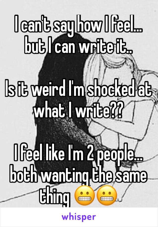 I can't say how I feel... but I can write it.. 

Is it weird I'm shocked at what I write??

I feel like I'm 2 people... both wanting the same thing 😬😬