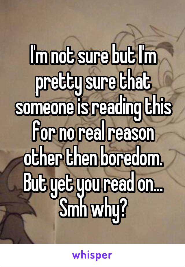 I'm not sure but I'm pretty sure that someone is reading this for no real reason other then boredom. But yet you read on... Smh why?