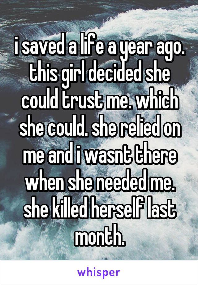 i saved a life a year ago. this girl decided she could trust me. which she could. she relied on me and i wasnt there when she needed me. she killed herself last month.