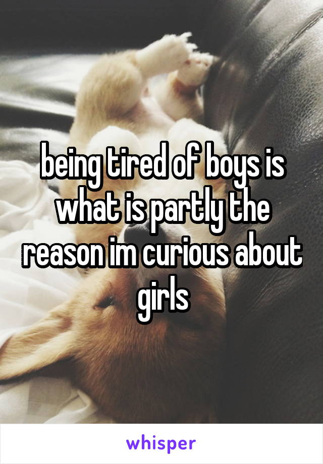 being tired of boys is what is partly the reason im curious about girls