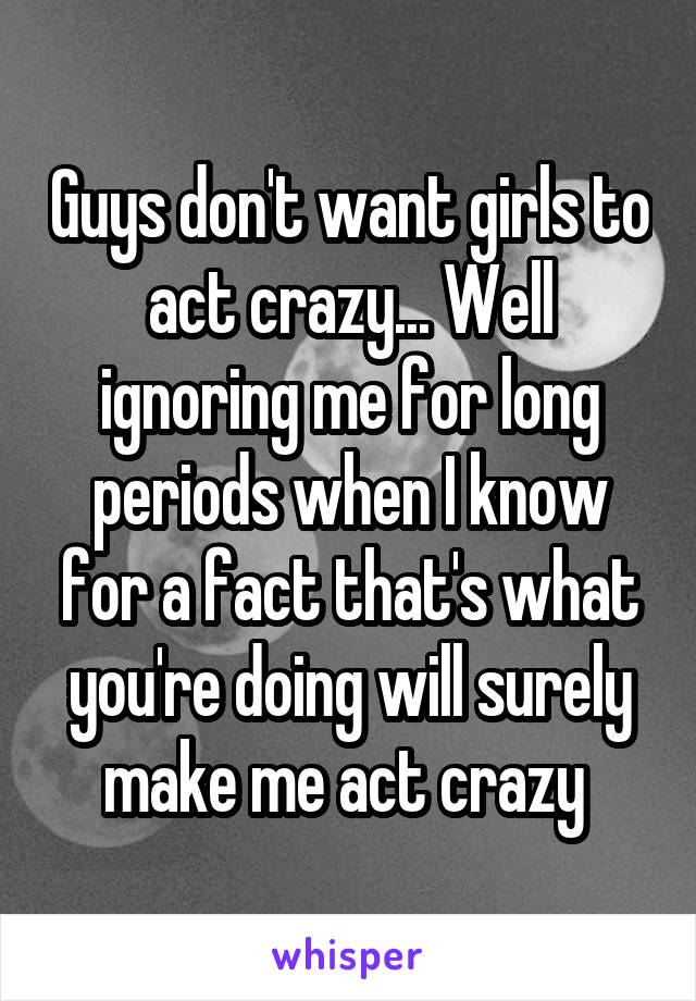 Guys don't want girls to act crazy... Well ignoring me for long periods when I know for a fact that's what you're doing will surely make me act crazy 