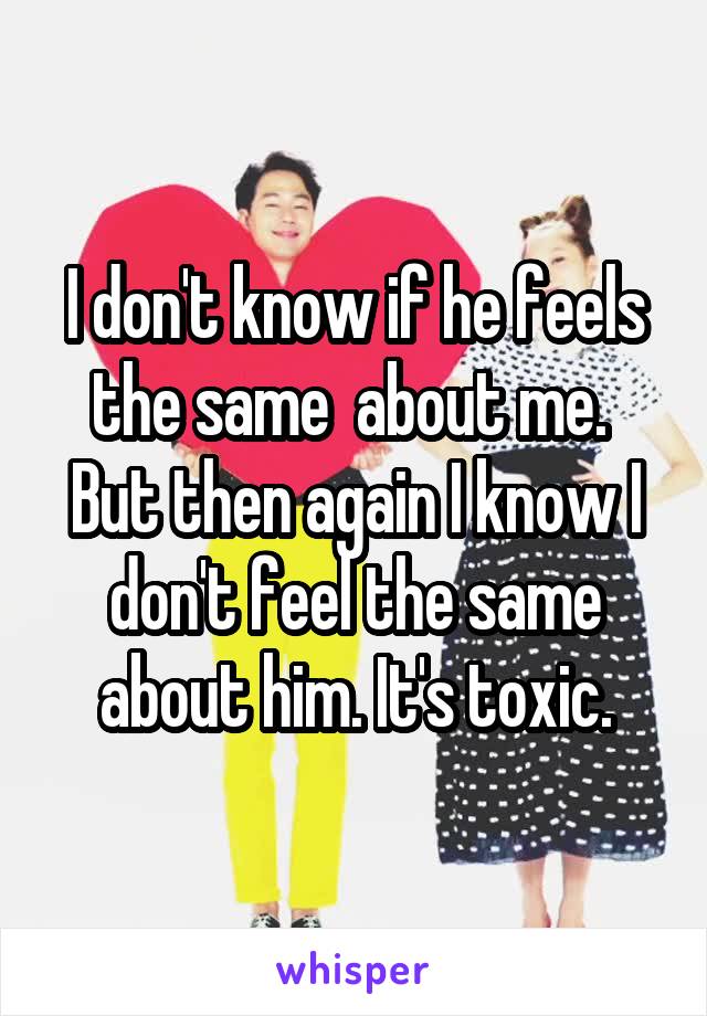 I don't know if he feels the same  about me.  But then again I know I don't feel the same about him. It's toxic.