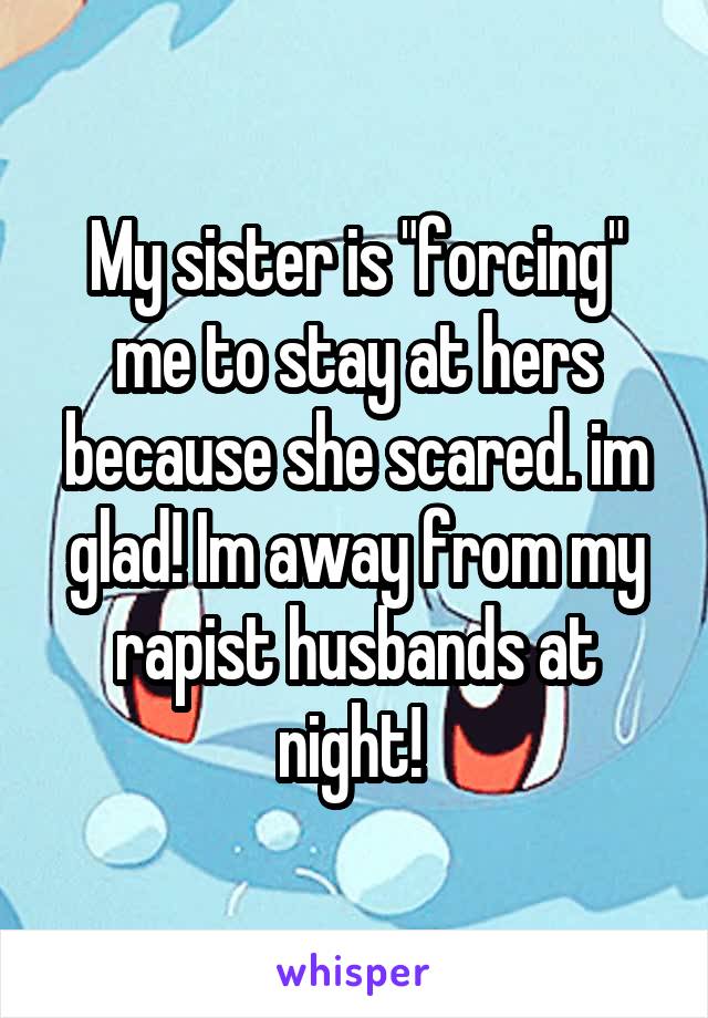 My sister is "forcing" me to stay at hers because she scared. im glad! Im away from my rapist husbands at night! 