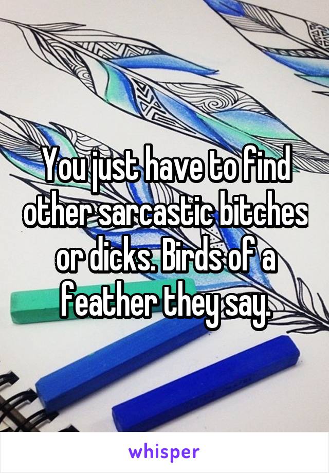 You just have to find other sarcastic bitches or dicks. Birds of a feather they say.