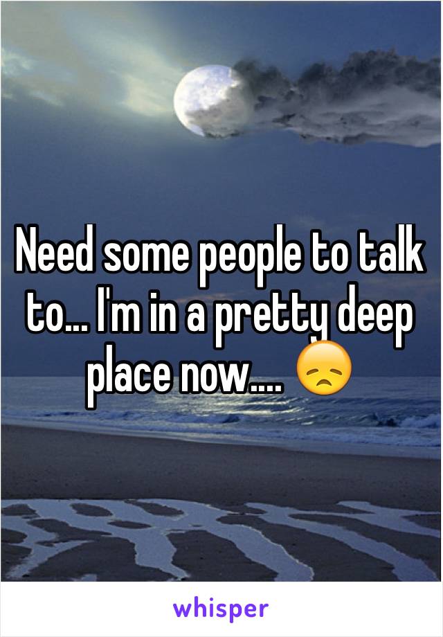 Need some people to talk to... I'm in a pretty deep place now.... 😞