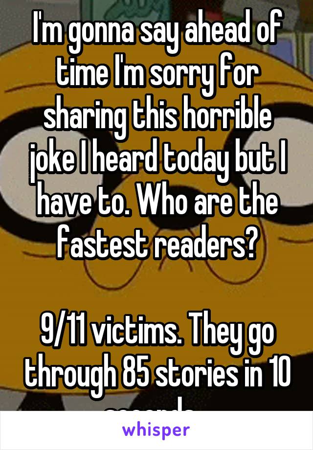 I'm gonna say ahead of time I'm sorry for sharing this horrible joke I heard today but I have to. Who are the fastest readers?

9/11 victims. They go through 85 stories in 10 seconds...