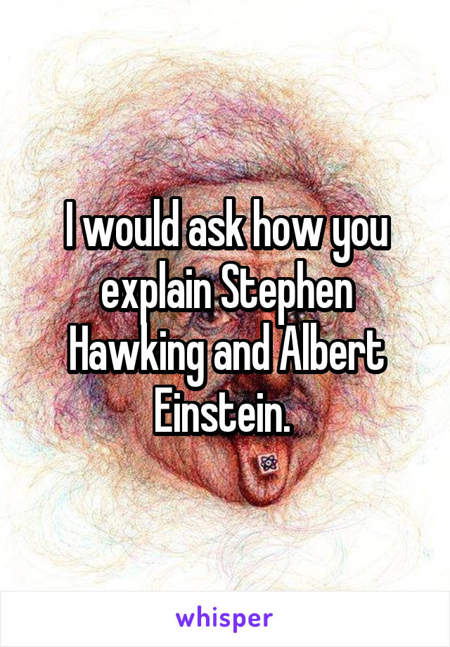 I would ask how you explain Stephen Hawking and Albert Einstein. 