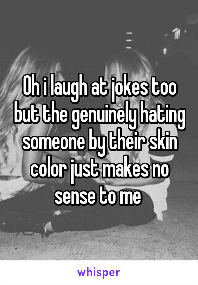 Oh i laugh at jokes too but the genuinely hating someone by their skin color just makes no sense to me 