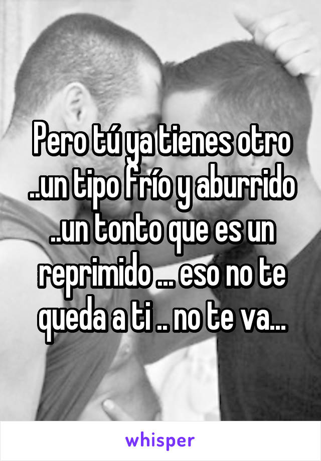 Pero tú ya tienes otro ..un tipo frío y aburrido ..un tonto que es un reprimido ... eso no te queda a ti .. no te va...