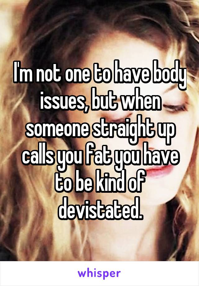 I'm not one to have body issues, but when someone straight up calls you fat you have to be kind of devistated.