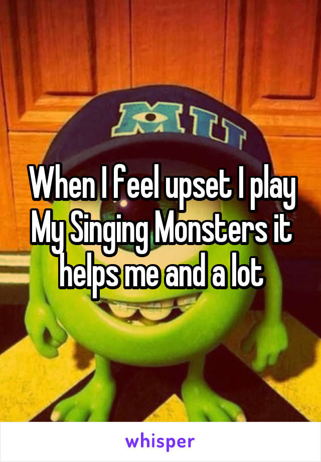 When I feel upset I play My Singing Monsters it helps me and a lot