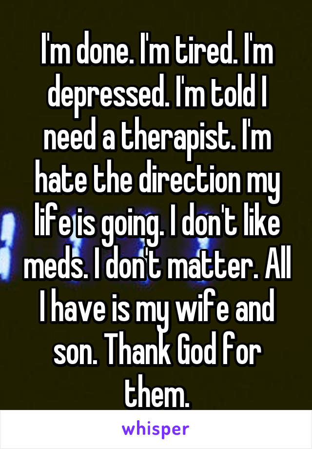 I'm done. I'm tired. I'm depressed. I'm told I need a therapist. I'm hate the direction my life is going. I don't like meds. I don't matter. All I have is my wife and son. Thank God for them.