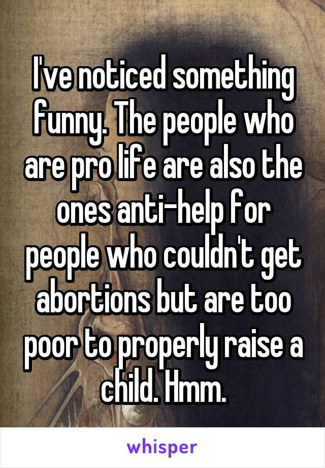 I've noticed something funny. The people who are pro life are also the ones anti-help for people who couldn't get abortions but are too poor to properly raise a child. Hmm.