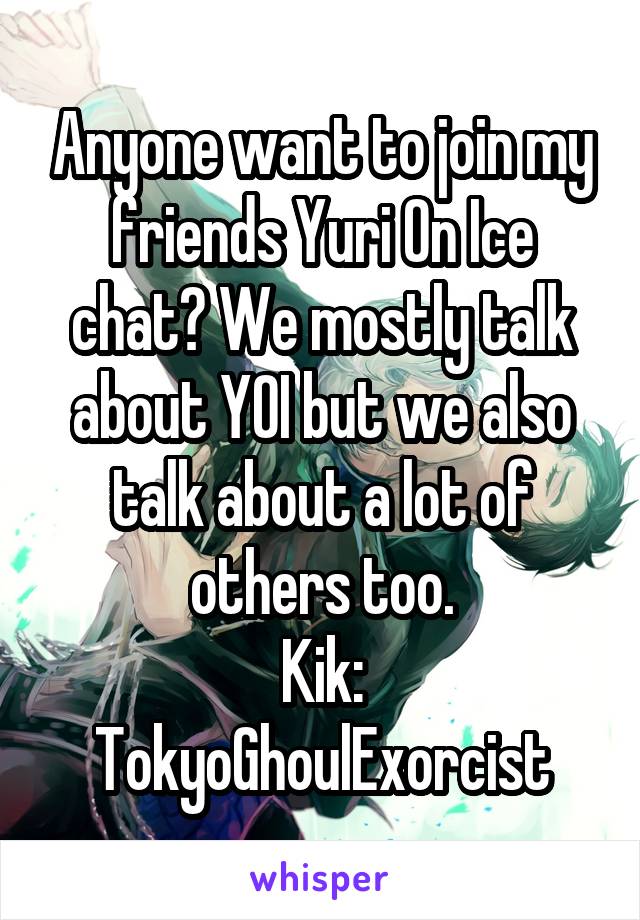 Anyone want to join my friends Yuri On Ice chat? We mostly talk about YOI but we also talk about a lot of others too.
Kik:
TokyoGhoulExorcist