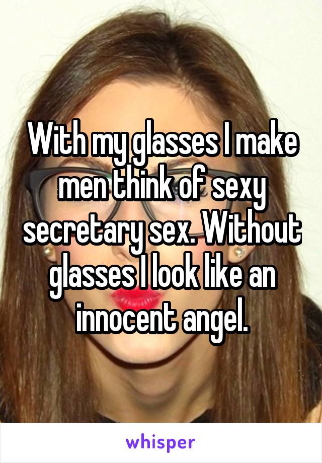 With my glasses I make men think of sexy secretary sex. Without glasses I look like an innocent angel.