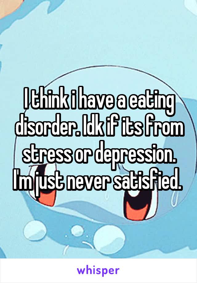 I think i have a eating disorder. Idk if its from stress or depression. I'm just never satisfied. 