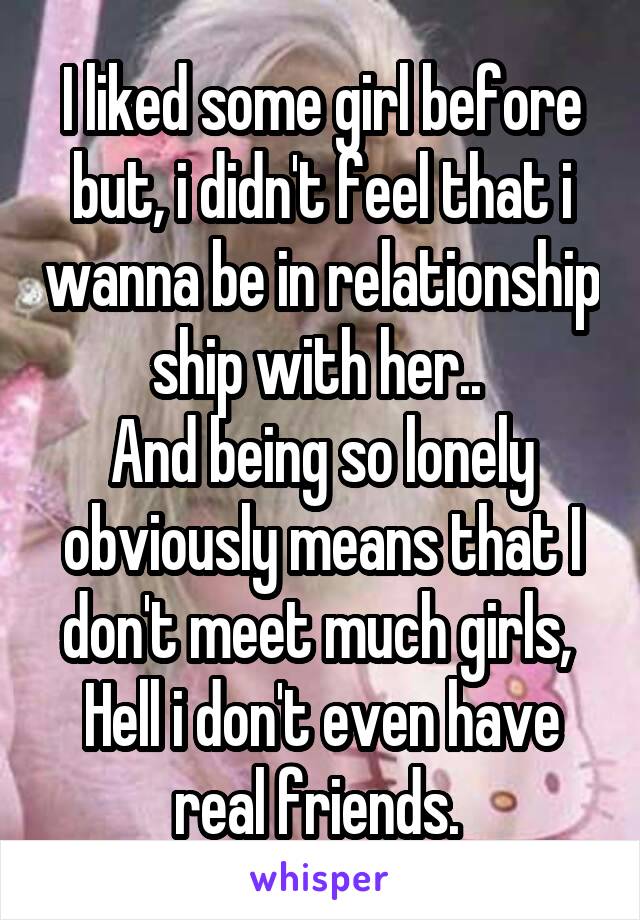 I liked some girl before but, i didn't feel that i wanna be in relationship ship with her.. 
And being so lonely obviously means that I don't meet much girls, 
Hell i don't even have real friends. 