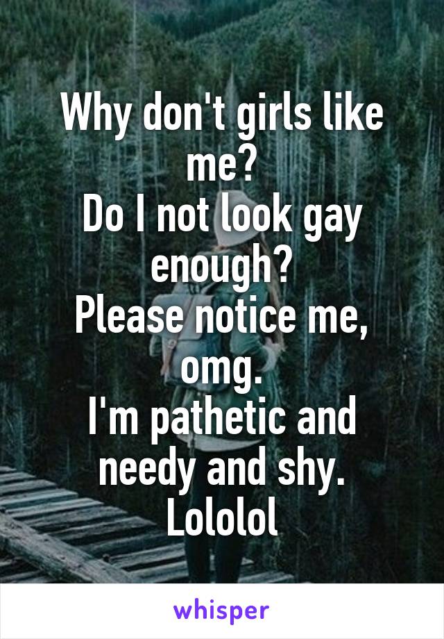 Why don't girls like me?
Do I not look gay enough?
Please notice me, omg.
I'm pathetic and needy and shy.
Lololol