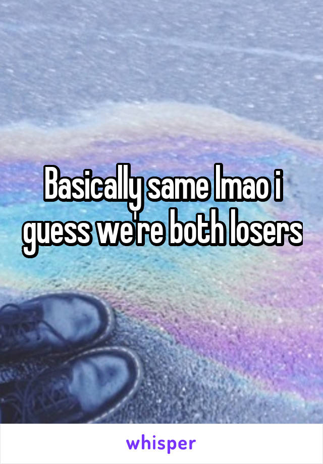 Basically same lmao i guess we're both losers 