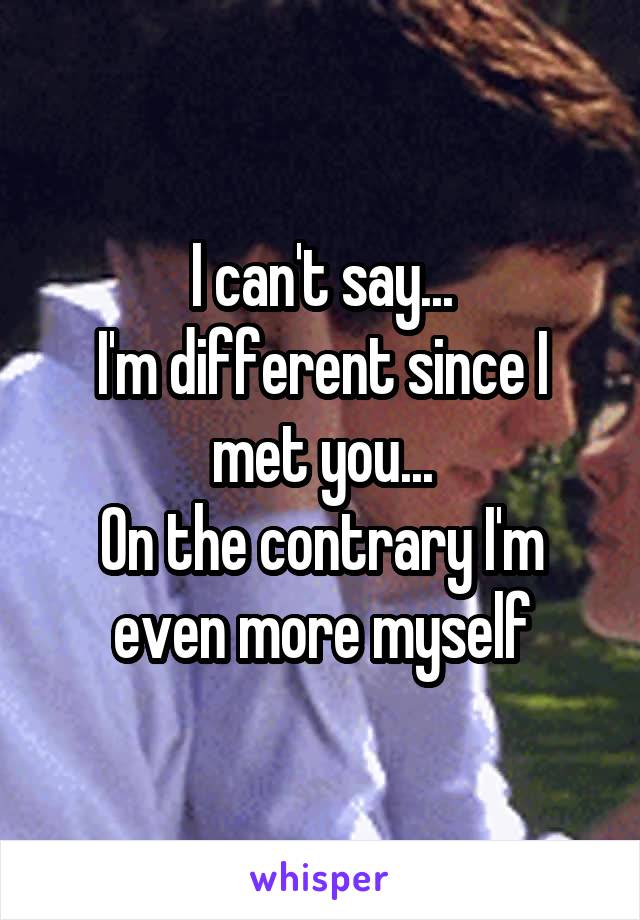 I can't say...
I'm different since I met you...
On the contrary I'm even more myself