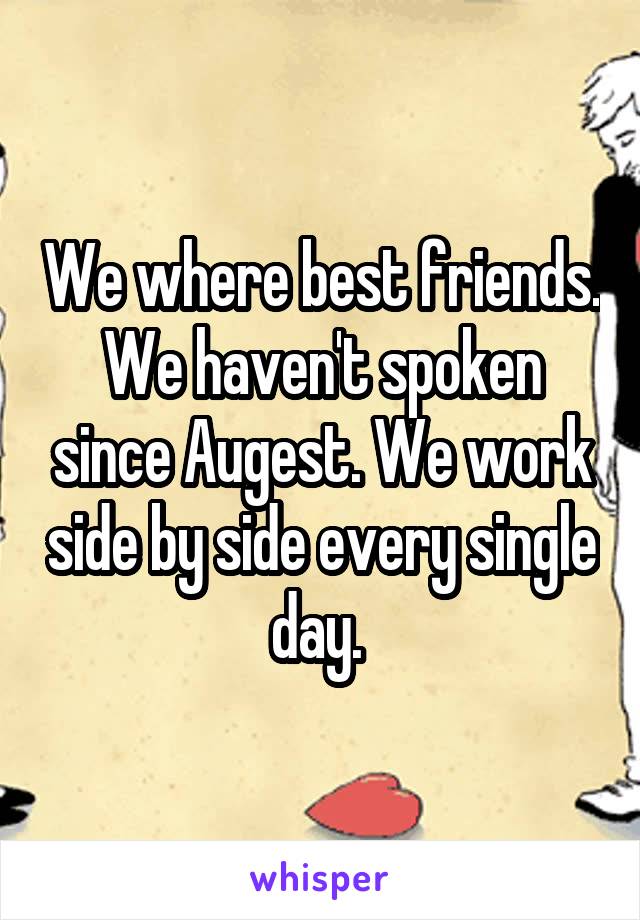 We where best friends. We haven't spoken since Augest. We work side by side every single day. 