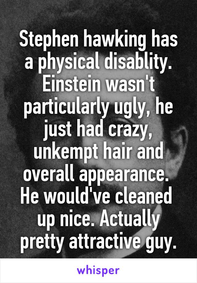 Stephen hawking has a physical disablity.
Einstein wasn't particularly ugly, he just had crazy, unkempt hair and overall appearance. 
He would've cleaned 
up nice. Actually pretty attractive guy.