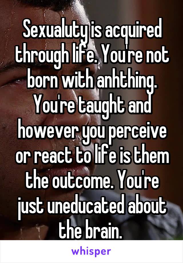 Sexualuty is acquired through life. You're not born with anhthing. You're taught and however you perceive or react to life is them the outcome. You're just uneducated about the brain. 