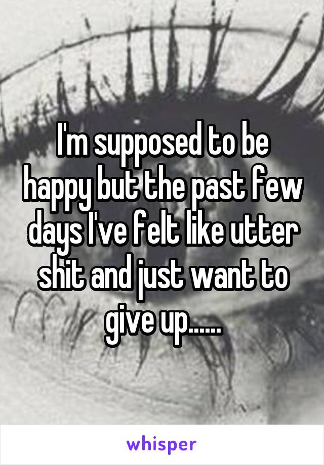 I'm supposed to be happy but the past few days I've felt like utter shit and just want to give up......