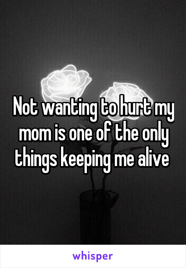 Not wanting to hurt my mom is one of the only things keeping me alive 