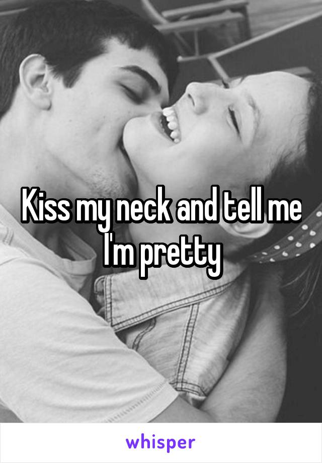 Kiss my neck and tell me I'm pretty