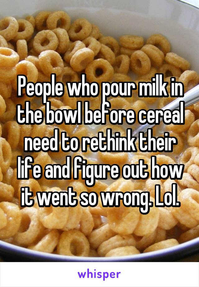 People who pour milk in the bowl before cereal need to rethink their life and figure out how it went so wrong. Lol.