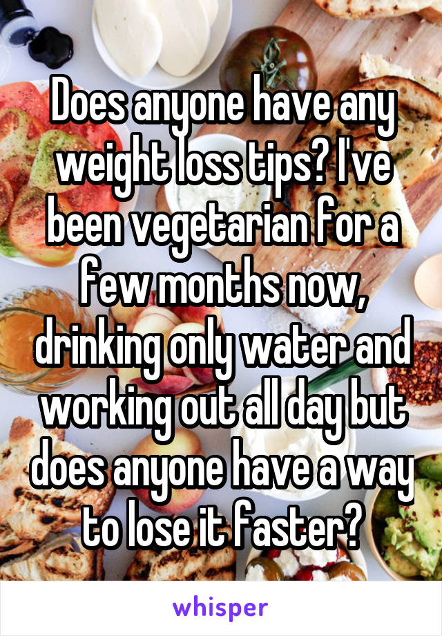 Does anyone have any weight loss tips? I've been vegetarian for a few months now, drinking only water and working out all day but does anyone have a way to lose it faster?