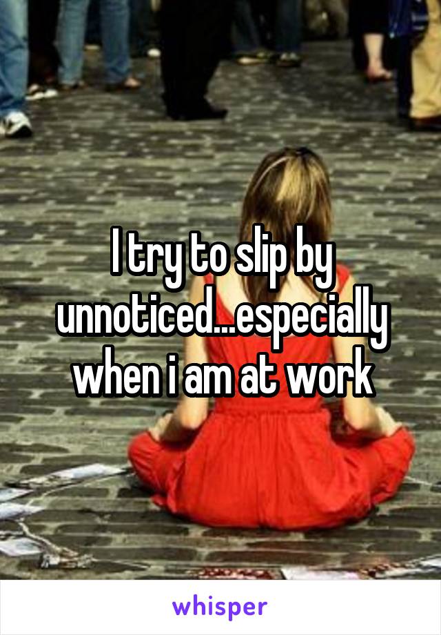 I try to slip by unnoticed...especially when i am at work