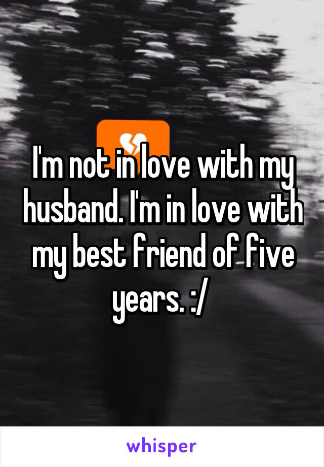 I'm not in love with my husband. I'm in love with my best friend of five years. :/ 