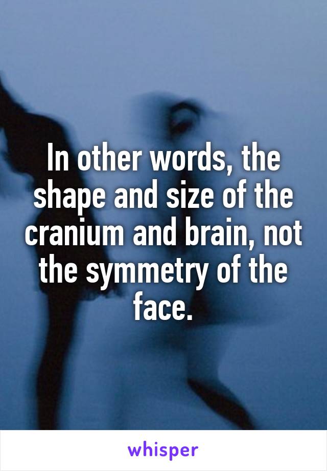 In other words, the shape and size of the cranium and brain, not the symmetry of the face.