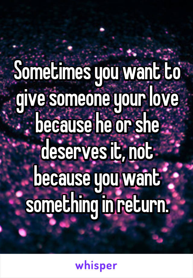 Sometimes you want to give someone your love because he or she deserves it, not because you want something in return.