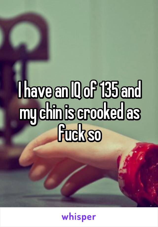 I have an IQ of 135 and my chin is crooked as fuck so