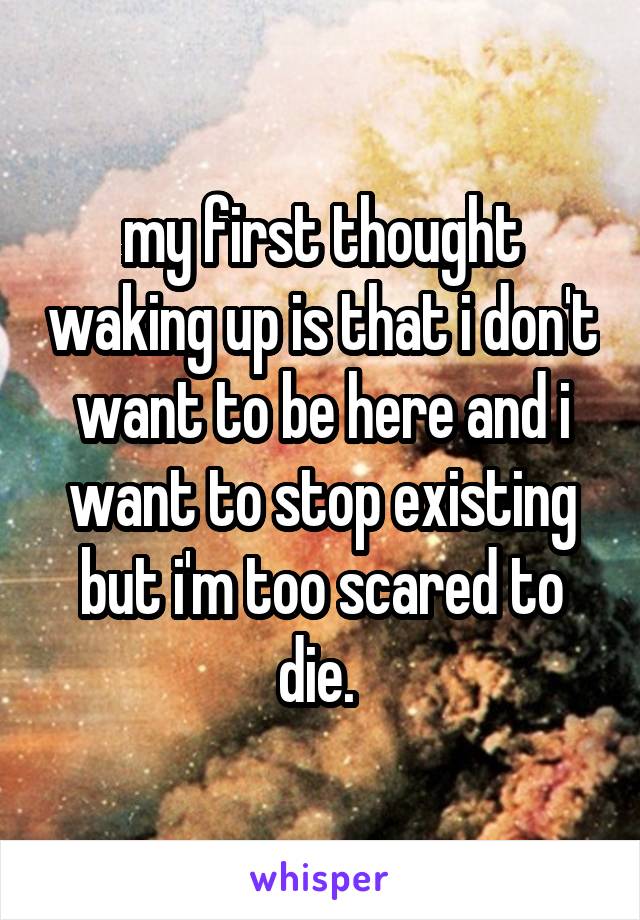 my first thought waking up is that i don't want to be here and i want to stop existing but i'm too scared to die. 