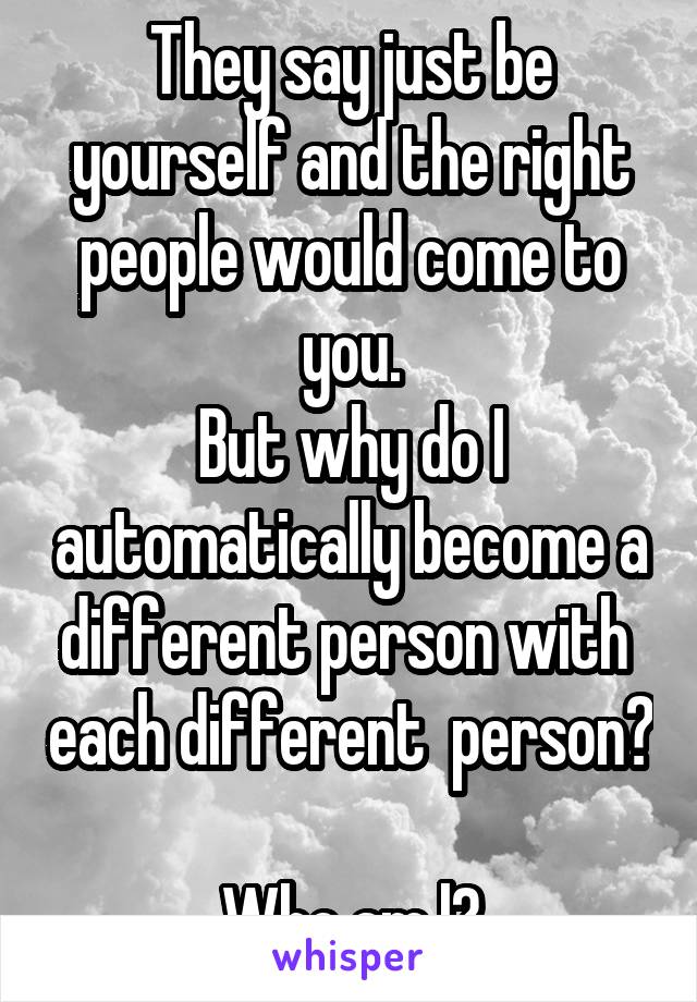 They say just be yourself and the right people would come to you.
But why do I automatically become a different person with  each different  person?   
Who am l?