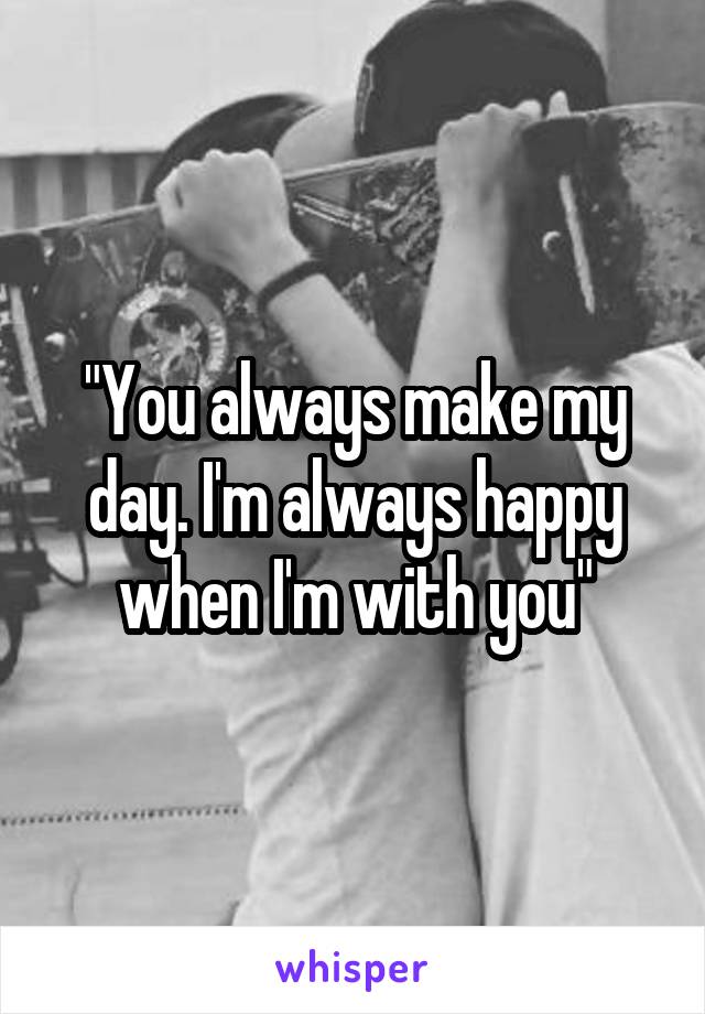 "You always make my day. I'm always happy when I'm with you"