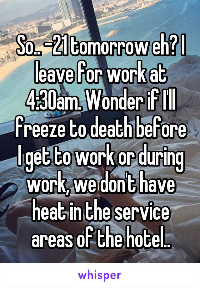 So.. -21 tomorrow eh? I leave for work at 4:30am. Wonder if I'll freeze to death before I get to work or during work, we don't have heat in the service areas of the hotel..