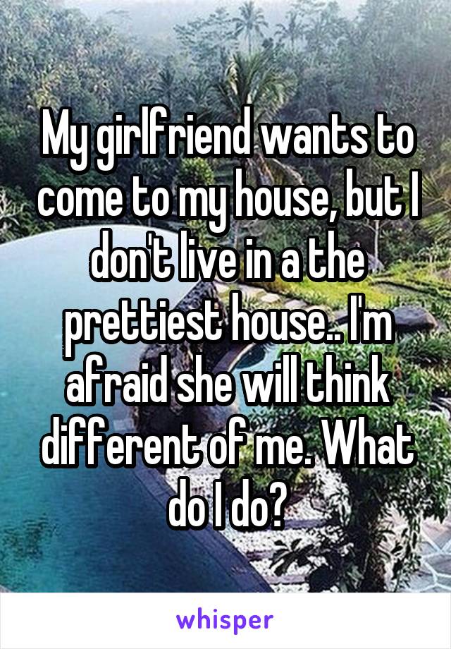 My girlfriend wants to come to my house, but I don't live in a the prettiest house.. I'm afraid she will think different of me. What do I do?