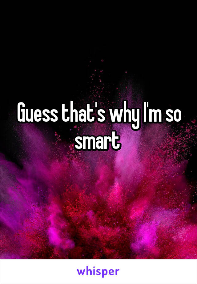 Guess that's why I'm so smart 
